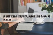 美联储议息会议比特币_美联储议息会议时间表2021